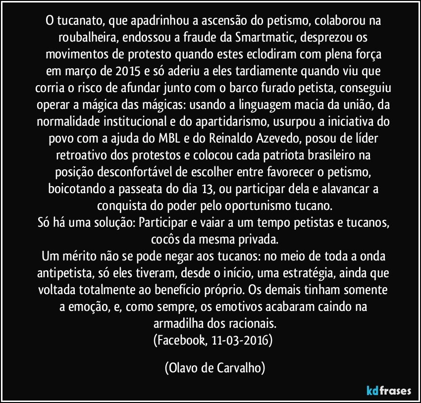 O tucanato, que apadrinhou a ascensão do petismo, colaborou na roubalheira, endossou a fraude da Smartmatic, desprezou os movimentos de protesto quando estes eclodiram com plena força em março de 2015 e só aderiu a eles tardiamente quando viu que corria o risco de afundar junto com o barco furado petista, conseguiu operar a mágica das mágicas: usando a linguagem macia da união, da normalidade institucional e do apartidarismo, usurpou a iniciativa do povo com a ajuda do MBL e do Reinaldo Azevedo, posou de líder retroativo dos protestos e colocou cada patriota brasileiro na posição desconfortável de escolher entre favorecer o petismo, boicotando a passeata do dia 13, ou participar dela e alavancar a conquista do poder pelo oportunismo tucano.
Só há uma solução: Participar e vaiar a um tempo petistas e tucanos, cocôs da mesma privada.
Um mérito não se pode negar aos tucanos: no meio de toda a onda antipetista, só eles tiveram, desde o início, uma estratégia, ainda que voltada totalmente ao benefício próprio. Os demais tinham somente a emoção, e, como sempre, os emotivos acabaram caindo na armadilha dos racionais.
(Facebook, 11-03-2016) (Olavo de Carvalho)