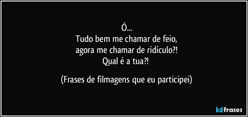 Ó...
Tudo bem me chamar de feio,
agora me chamar de ridículo?!
Qual é a tua?! (Frases de filmagens que eu participei)