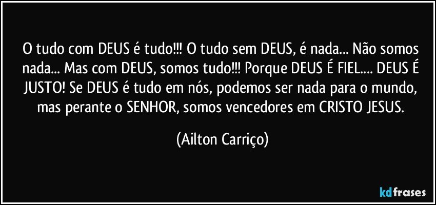 O tudo com DEUS é tudo!!! O tudo sem DEUS, é nada... Não somos nada... Mas com DEUS, somos tudo!!! Porque DEUS É FIEL... DEUS É JUSTO! Se DEUS é tudo em nós,  podemos ser nada para o mundo, mas perante  o  SENHOR, somos vencedores em CRISTO JESUS. (Ailton Carriço)