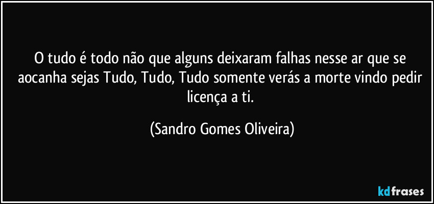 O tudo é todo não que alguns deixaram falhas nesse ar que se aocanha sejas Tudo, Tudo, Tudo somente verás a morte vindo pedir licença a ti. (Sandro Gomes Oliveira)