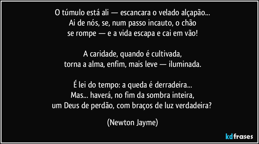 O túmulo está ali — escancara o velado alçapão...
Ai de nós, se, num passo incauto, o chão
se rompe — e a vida escapa e cai em vão!
A caridade, quando é cultivada,
torna a alma, enfim, mais leve — iluminada.
É lei do tempo: a queda é derradeira...
Mas... haverá, no fim da sombra inteira,
um Deus de perdão, com braços de luz verdadeira? (Newton Jayme)