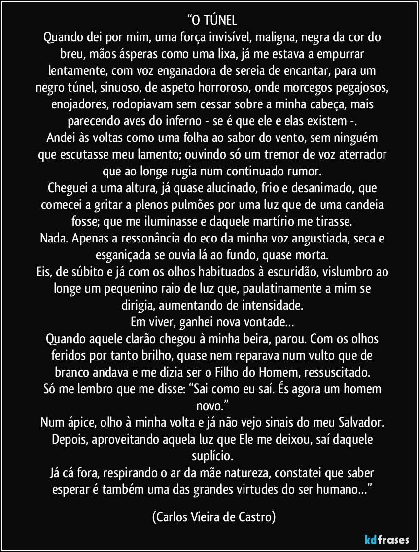 “O TÚNEL 
Quando dei por mim, uma força invisível, maligna, negra da cor do breu, mãos ásperas como uma lixa, já me estava a empurrar lentamente, com voz enganadora de sereia de encantar, para um negro túnel, sinuoso, de aspeto horroroso, onde morcegos pegajosos, enojadores, rodopiavam sem cessar sobre a minha cabeça, mais parecendo aves do inferno - se é que ele e elas existem -. 
Andei às voltas como uma folha ao sabor do vento, sem ninguém que escutasse meu lamento; ouvindo só um tremor de voz aterrador que ao longe rugia num continuado rumor. 
Cheguei a uma altura, já quase alucinado, frio e desanimado, que comecei a gritar a plenos pulmões por uma luz que de uma candeia fosse; que me iluminasse e daquele martírio me tirasse. 
Nada. Apenas a ressonância do eco da minha voz angustiada, seca e esganiçada se ouvia lá ao fundo, quase morta. 
Eis, de súbito e já com os olhos habituados à escuridão, vislumbro ao longe um pequenino raio de luz que, paulatinamente a mim se dirigia, aumentando de intensidade. 
Em viver, ganhei nova vontade… 
Quando aquele clarão chegou à minha beira, parou. Com os olhos feridos por tanto brilho, quase nem reparava num vulto que de branco andava e me dizia ser o Filho do Homem, ressuscitado. 
Só me lembro que me disse: “Sai como eu saí. És agora um homem novo.” 
Num ápice, olho à minha volta e já não vejo sinais do meu Salvador. 
Depois, aproveitando aquela luz que Ele me deixou, saí daquele suplício. 
Já cá fora, respirando o ar da mãe natureza, constatei que saber esperar é também uma das grandes virtudes do ser humano…” (Carlos Vieira de Castro)