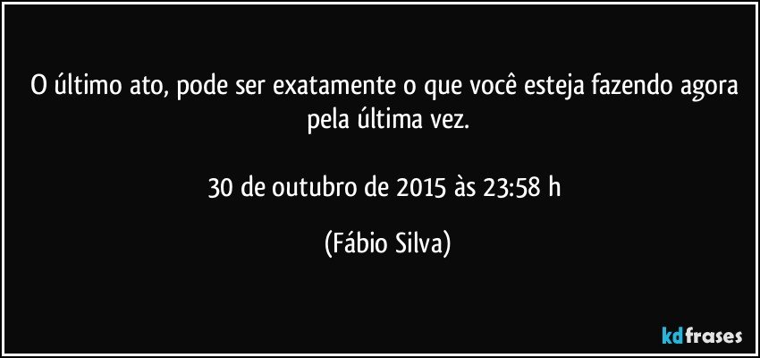 O último ato, pode ser exatamente o que você esteja fazendo agora pela última vez.

30 de outubro de 2015 às 23:58 h (Fábio Silva)