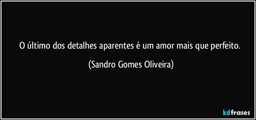 O último dos detalhes aparentes é um amor mais que perfeito. (Sandro Gomes Oliveira)