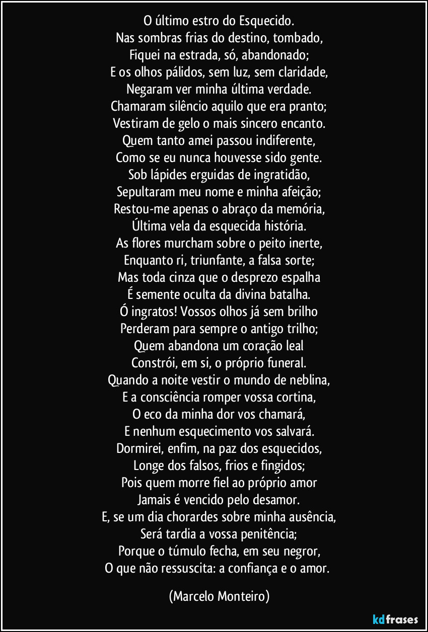 O último estro do Esquecido.
Nas sombras frias do destino, tombado,
Fiquei na estrada, só, abandonado;
E os olhos pálidos, sem luz, sem claridade,
Negaram ver minha última verdade.
Chamaram silêncio aquilo que era pranto;
Vestiram de gelo o mais sincero encanto.
Quem tanto amei passou indiferente,
Como se eu nunca houvesse sido gente.
Sob lápides erguidas de ingratidão,
Sepultaram meu nome e minha afeição;
Restou-me apenas o abraço da memória,
Última vela da esquecida história.
As flores murcham sobre o peito inerte,
Enquanto ri, triunfante, a falsa sorte;
Mas toda cinza que o desprezo espalha
É semente oculta da divina batalha.
Ó ingratos! Vossos olhos já sem brilho
Perderam para sempre o antigo trilho;
Quem abandona um coração leal
Constrói, em si, o próprio funeral.
Quando a noite vestir o mundo de neblina,
E a consciência romper vossa cortina,
O eco da minha dor vos chamará,
E nenhum esquecimento vos salvará.
Dormirei, enfim, na paz dos esquecidos,
Longe dos falsos, frios e fingidos;
Pois quem morre fiel ao próprio amor
Jamais é vencido pelo desamor.
E, se um dia chorardes sobre minha ausência,
Será tardia a vossa penitência;
Porque o túmulo fecha, em seu negror,
O que não ressuscita: a confiança e o amor. (Marcelo Monteiro)