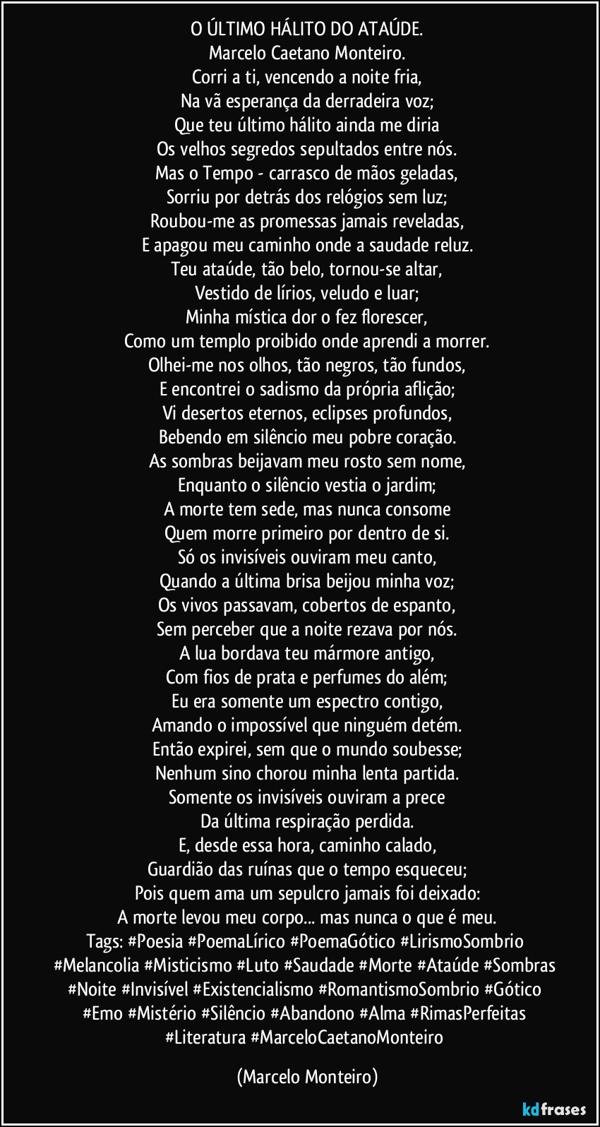 O ÚLTIMO HÁLITO DO ATAÚDE.
Marcelo Caetano Monteiro.
Corri a ti, vencendo a noite fria,
Na vã esperança da derradeira voz;
Que teu último hálito ainda me diria
Os velhos segredos sepultados entre nós.
Mas o Tempo - carrasco de mãos geladas,
Sorriu por detrás dos relógios sem luz;
Roubou-me as promessas jamais reveladas,
E apagou meu caminho onde a saudade reluz.
Teu ataúde, tão belo, tornou-se altar,
Vestido de lírios, veludo e luar;
Minha mística dor o fez florescer,
Como um templo proibido onde aprendi a morrer.
Olhei-me nos olhos, tão negros, tão fundos,
E encontrei o sadismo da própria aflição;
Vi desertos eternos, eclipses profundos,
Bebendo em silêncio meu pobre coração.
As sombras beijavam meu rosto sem nome,
Enquanto o silêncio vestia o jardim;
A morte tem sede, mas nunca consome
Quem morre primeiro por dentro de si.
Só os invisíveis ouviram meu canto,
Quando a última brisa beijou minha voz;
Os vivos passavam, cobertos de espanto,
Sem perceber que a noite rezava por nós.
A lua bordava teu mármore antigo,
Com fios de prata e perfumes do além;
Eu era somente um espectro contigo,
Amando o impossível que ninguém detém.
Então expirei, sem que o mundo soubesse;
Nenhum sino chorou minha lenta partida.
Somente os invisíveis ouviram a prece
Da última respiração perdida.
E, desde essa hora, caminho calado,
Guardião das ruínas que o tempo esqueceu;
Pois quem ama um sepulcro jamais foi deixado:
A morte levou meu corpo... mas nunca o que é meu.
Tags: #Poesia #PoemaLírico #PoemaGótico #LirismoSombrio #Melancolia #Misticismo #Luto #Saudade #Morte #Ataúde #Sombras #Noite #Invisível #Existencialismo #RomantismoSombrio #Gótico #Emo #Mistério #Silêncio #Abandono #Alma #RimasPerfeitas #Literatura #MarceloCaetanoMonteiro (Marcelo Monteiro)