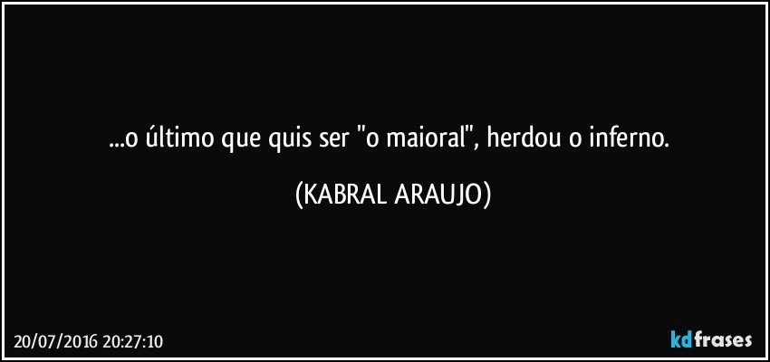 ...o último que quis ser "o maioral", herdou o inferno. (KABRAL ARAUJO)