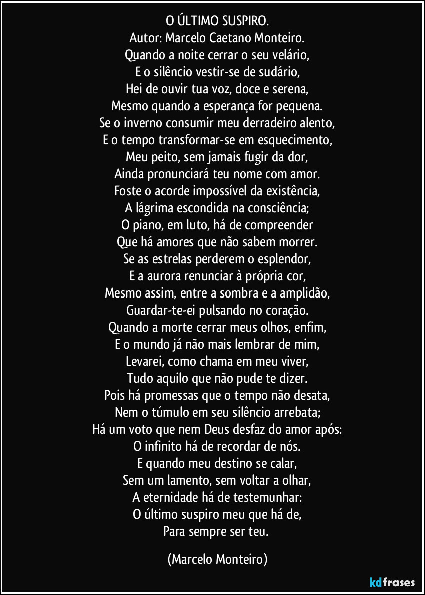 O ÚLTIMO SUSPIRO.
Autor: Marcelo Caetano Monteiro.
Quando a noite cerrar o seu velário,
E o silêncio vestir-se de sudário,
Hei de ouvir tua voz, doce e serena,
Mesmo quando a esperança for pequena.
Se o inverno consumir meu derradeiro alento,
E o tempo transformar-se em esquecimento,
Meu peito, sem jamais fugir da dor,
Ainda pronunciará teu nome com amor.
Foste o acorde impossível da existência,
A lágrima escondida na consciência;
O piano, em luto, há de compreender
Que há amores que não sabem morrer.
Se as estrelas perderem o esplendor,
E a aurora renunciar à própria cor,
Mesmo assim, entre a sombra e a amplidão,
Guardar-te-ei pulsando no coração.
Quando a morte cerrar meus olhos, enfim,
E o mundo já não mais lembrar de mim,
Levarei, como chama em meu viver,
Tudo aquilo que não pude te dizer.
Pois há promessas que o tempo não desata,
Nem o túmulo em seu silêncio arrebata;
Há um voto que nem Deus desfaz do amor após:
O infinito há de recordar de nós.
E quando meu destino se calar,
Sem um lamento, sem voltar a olhar,
A eternidade há de testemunhar:
O último suspiro meu que há de,
Para sempre ser teu. (Marcelo Monteiro)