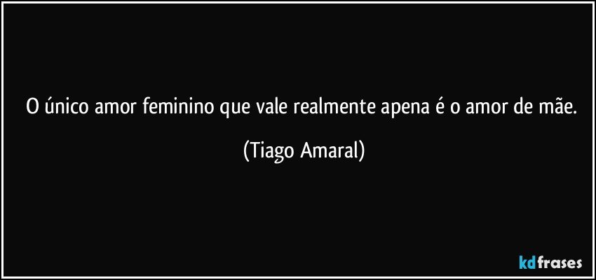 O único amor feminino que vale realmente apena é o amor de mãe. (Tiago Amaral)