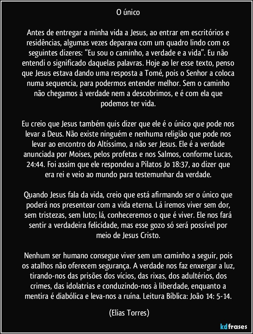 O único 

Antes de entregar a minha vida a Jesus, ao entrar em escritórios e residências, algumas vezes deparava com um quadro lindo com os seguintes dizeres: “Eu sou o caminho, a verdade e a vida”. Eu não entendi o significado daquelas palavras. Hoje ao ler esse texto, penso que Jesus estava dando uma resposta a Tomé, pois o Senhor a coloca numa sequencia, para podermos entender melhor. Sem o caminho não chegamos à verdade nem a descobrimos, e é com ela que podemos ter vida. 

Eu creio que Jesus também quis dizer que ele é o único que pode nos levar a Deus. Não existe ninguém e nenhuma religião que pode nos levar ao encontro do Altíssimo, a não ser Jesus. Ele é a verdade anunciada por Moises, pelos profetas e nos Salmos, conforme Lucas, 24:44. Foi assim que ele respondeu a Pilatos Jo 18:37, ao dizer que era rei e veio ao mundo para testemunhar da verdade. 

Quando Jesus fala da vida, creio que está afirmando ser o único que poderá nos presentear com a vida eterna. Lá iremos viver sem dor, sem tristezas, sem luto; lá, conheceremos o que é viver. Ele nos fará sentir a verdadeira felicidade, mas esse gozo só será possível por meio de Jesus Cristo. 

Nenhum ser humano consegue viver sem um caminho a seguir, pois os atalhos não oferecem segurança. A verdade nos faz enxergar a luz, tirando-nos das prisões dos vícios, das rixas, dos adultérios, dos crimes, das idolatrias e conduzindo-nos à liberdade, enquanto a mentira é diabólica e leva-nos a ruína. Leitura Bíblica: João 14: 5-14. (Elias Torres)