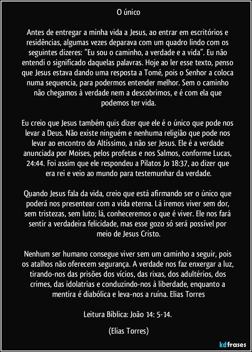 O único
 
Antes de entregar a minha vida a Jesus, ao entrar em escritórios e residências, algumas vezes deparava com um quadro lindo com os seguintes dizeres: “Eu sou o caminho, a verdade e a vida”. Eu não entendi o significado daquelas palavras. Hoje ao ler esse texto, penso que Jesus estava dando uma resposta a Tomé, pois o Senhor a coloca numa sequencia, para podermos entender melhor. Sem o caminho não chegamos à verdade nem a descobrimos, e é com ela que podemos ter vida.
 
Eu creio que Jesus também quis dizer que ele é o único que pode nos levar a Deus. Não existe ninguém e nenhuma religião que pode nos levar ao encontro do Altíssimo, a não ser Jesus. Ele é a verdade anunciada por Moises, pelos profetas e nos Salmos, conforme Lucas, 24:44. Foi assim que ele respondeu a Pilatos Jo 18:37, ao dizer que era rei e veio ao mundo para testemunhar da verdade.
 
Quando Jesus fala da vida, creio que está afirmando ser o único que poderá nos presentear com a vida eterna. Lá iremos viver sem dor, sem tristezas, sem luto; lá, conheceremos o que é viver. Ele nos fará sentir a verdadeira felicidade, mas esse gozo só será possível por meio de Jesus Cristo.
 
Nenhum ser humano consegue viver sem um caminho a seguir, pois os atalhos não oferecem segurança. A verdade nos faz enxergar a luz, tirando-nos das prisões dos vícios, das rixas, dos adultérios, dos crimes, das idolatrias e conduzindo-nos à liberdade, enquanto a mentira é diabólica e leva-nos a ruína. Elias Torres
 
Leitura Bíblica: João 14: 5-14. (Elias Torres)