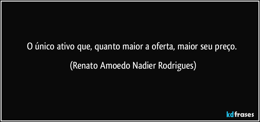 O único ativo que, quanto maior a oferta, maior seu preço. (Renato Amoedo Nadier Rodrigues)