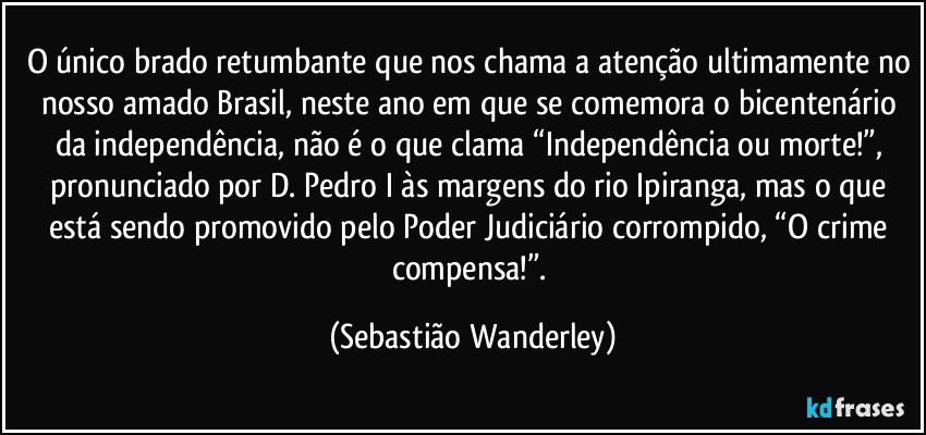 O único brado retumbante que nos chama a atenção ultimamente no nosso amado Brasil, neste ano em que se comemora o bicentenário da independência, não é o que clama “Independência ou morte!”, pronunciado por D. Pedro I às margens do rio Ipiranga, mas o que está sendo promovido pelo Poder Judiciário corrompido, “O crime compensa!”. (Sebastião Wanderley)