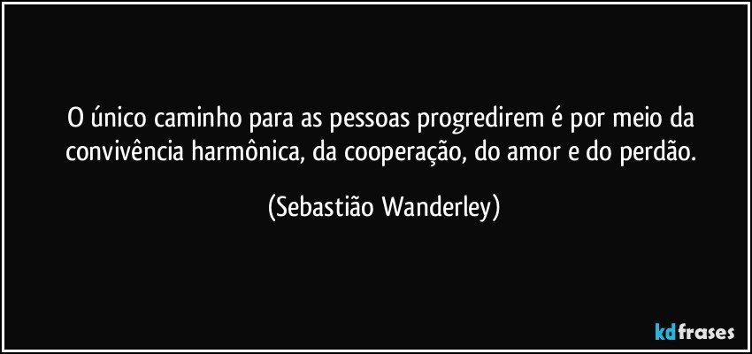 O único caminho para as pessoas progredirem é por meio da convivência harmônica, da cooperação, do amor e do perdão. (Sebastião Wanderley)