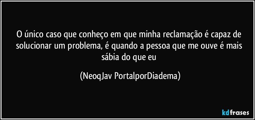 O único caso que conheço em que minha reclamação é capaz de solucionar um problema, é quando a pessoa que me ouve é mais sábia do que eu (NeoqJav PortalporDiadema)