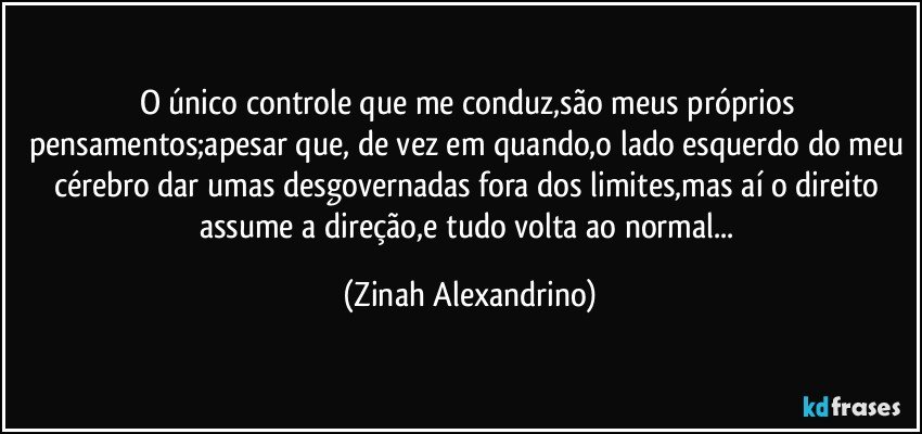 O único controle que me conduz,são meus próprios pensamentos;apesar que, de vez em quando,o lado esquerdo do meu cérebro dar umas desgovernadas fora dos limites,mas aí o direito assume a direção,e tudo volta ao normal... (Zinah Alexandrino)