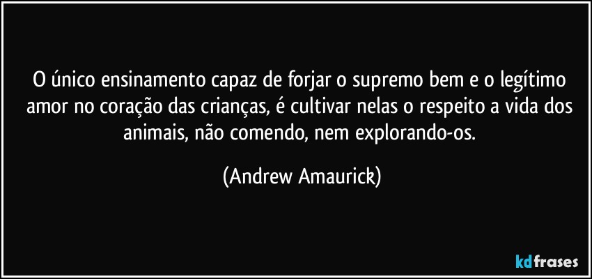 O único ensinamento capaz de forjar o supremo bem e o legítimo amor no coração das crianças, é cultivar nelas o respeito a vida dos animais, não comendo, nem explorando-os. (Andrew Amaurick)