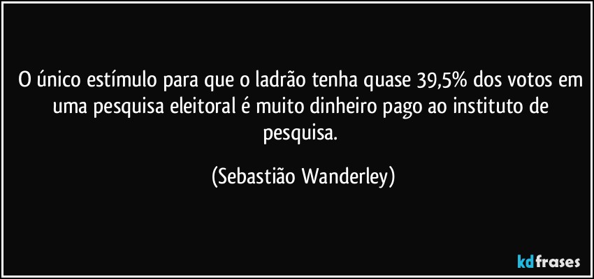 O único estímulo para que o ladrão tenha quase 39,5% dos votos em uma pesquisa eleitoral é muito dinheiro pago ao instituto de pesquisa. (Sebastião Wanderley)