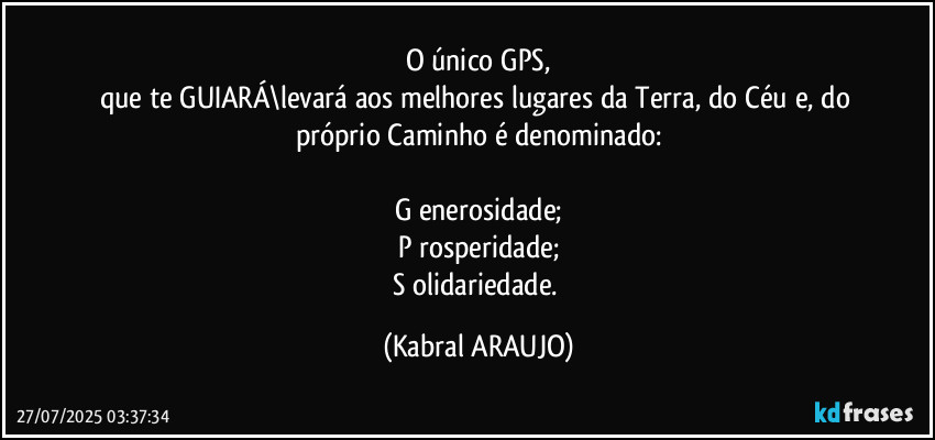 O único GPS,
que te GUIARÁ\levará aos melhores lugares da Terra, do Céu e, do próprio Caminho é  denominado:

G enerosidade;
P rosperidade;
S olidariedade. (KABRAL ARAUJO)