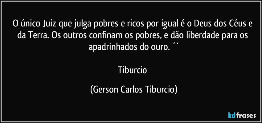 O único Juiz que julga pobres e ricos por igual é o Deus dos Céus e da Terra. Os outros confinam os pobres, e dão liberdade para os apadrinhados do ouro. ´´

Tiburcio (Gerson Carlos Tiburcio)