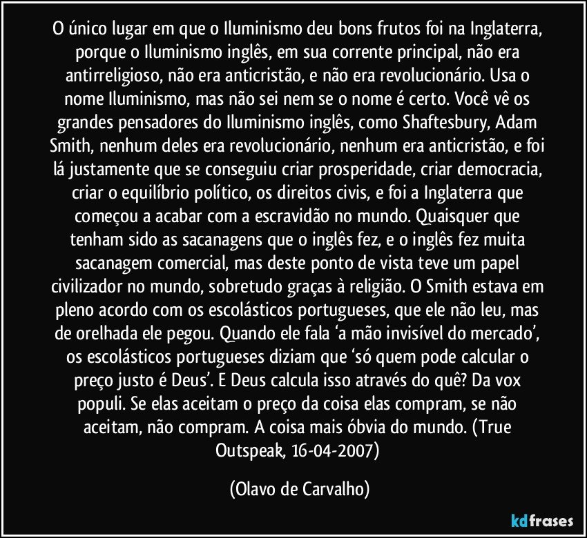O único lugar em que o Iluminismo deu bons frutos foi na Inglaterra, porque o Iluminismo inglês, em sua corrente principal, não era antirreligioso, não era anticristão, e não era revolucionário. Usa o nome Iluminismo, mas não sei nem se o nome é certo. Você vê os grandes pensadores do Iluminismo inglês, como Shaftesbury, Adam Smith, nenhum deles era revolucionário, nenhum era anticristão, e foi lá justamente que se conseguiu criar prosperidade, criar democracia, criar o equilíbrio político, os direitos civis, e foi a Inglaterra que começou a acabar com a escravidão no mundo. Quaisquer que tenham sido as sacanagens que o inglês fez, e o inglês fez muita sacanagem comercial, mas deste ponto de vista teve um papel civilizador no mundo, sobretudo graças à religião. O Smith estava em pleno acordo com os escolásticos portugueses, que ele não leu, mas de orelhada ele pegou. Quando ele fala ‘a mão invisível do mercado’, os escolásticos portugueses diziam que ‘só quem pode calcular o preço justo é Deus’. E Deus calcula isso através do quê? Da vox populi. Se elas aceitam o preço da coisa elas compram, se não aceitam, não compram. A coisa mais óbvia do mundo. (True Outspeak, 16-04-2007) (Olavo de Carvalho)