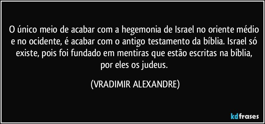 O único meio de acabar com a hegemonia de Israel no oriente médio e no ocidente, é acabar com o antigo testamento da bíblia. Israel só existe, pois foi fundado em mentiras que  estão escritas na bíblia, por eles os judeus. (VRADIMIR ALEXANDRE)
