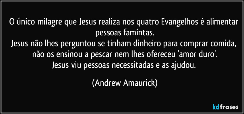 O único milagre que Jesus realiza nos quatro Evangelhos é alimentar pessoas famintas.
Jesus não lhes perguntou se tinham dinheiro para comprar comida, não os ensinou a pescar nem lhes ofereceu 'amor duro'.
Jesus viu pessoas necessitadas e as ajudou. (Andrew Amaurick)