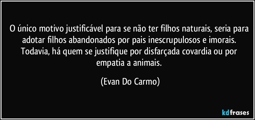 O único motivo justificável para se não ter filhos naturais, seria para adotar filhos abandonados por pais inescrupulosos e imorais. Todavia, há quem se justifique por disfarçada covardia ou por empatia a animais. (Evan Do Carmo)