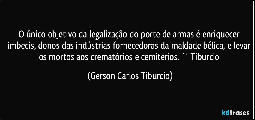 O único objetivo da legalização do porte de armas é enriquecer imbecis, donos das indústrias fornecedoras da maldade bélica, e levar os mortos aos crematórios e cemitérios. ´´ Tiburcio (Gerson Carlos Tiburcio)