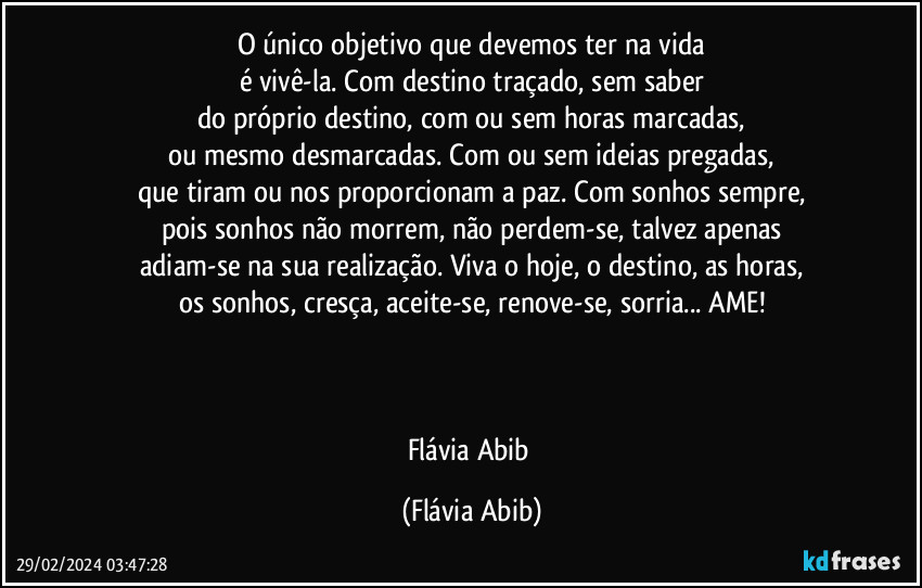 O único objetivo que devemos ter na vida
é vivê-la. Com destino traçado, sem saber
do próprio destino, com ou sem horas marcadas,
ou mesmo desmarcadas. Com ou sem ideias pregadas,
que tiram ou nos proporcionam a paz. Com sonhos sempre,
pois sonhos não morrem, não perdem-se, talvez apenas
adiam-se na sua realização. Viva o hoje, o destino, as horas,
os sonhos, cresça, aceite-se, renove-se, sorria... AME!



Flávia Abib (Flávia Abib)