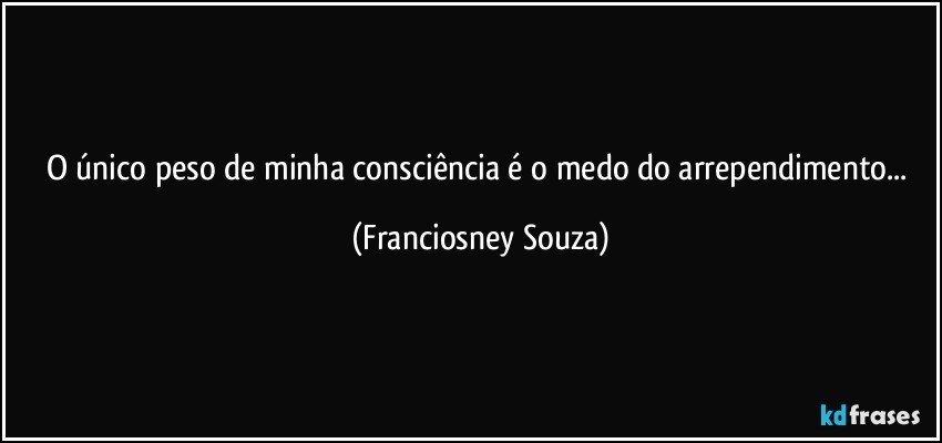 O único peso de minha consciência é o medo do arrependimento... (Franciosney Souza)