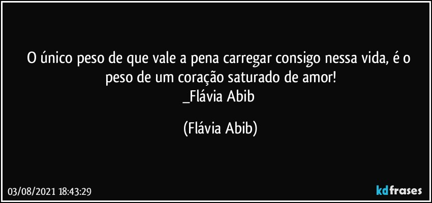 O único peso de que vale a pena carregar consigo nessa vida, é o peso de um coração saturado de amor!
_Flávia Abib (Flávia Abib)