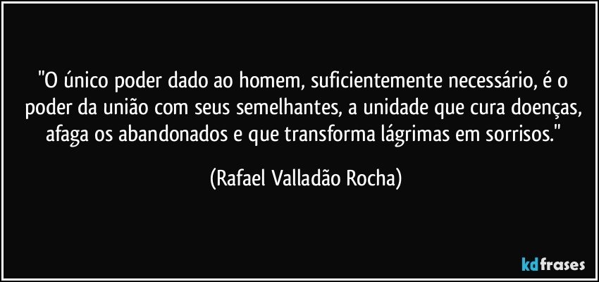 "O único poder dado ao homem, suficientemente necessário, é o poder da união com seus semelhantes, a unidade que cura doenças, afaga os abandonados e que transforma lágrimas em sorrisos." (Rafael Valladão Rocha)