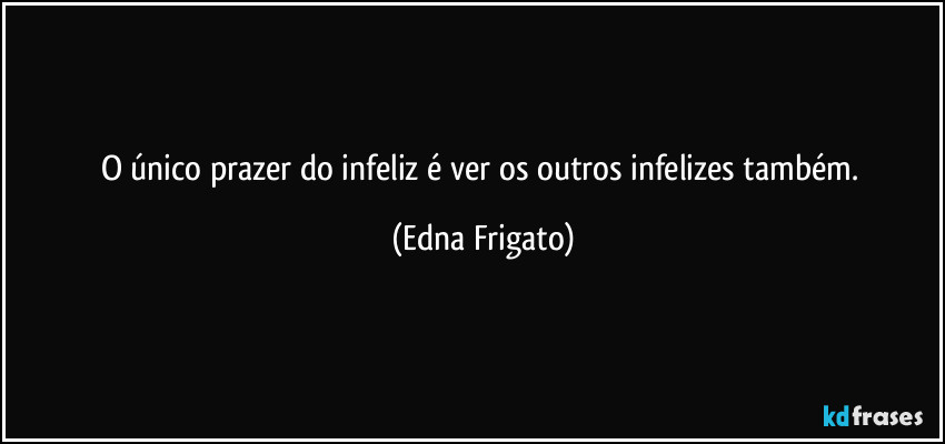 O único prazer do infeliz é ver os outros infelizes também. (Edna Frigato)