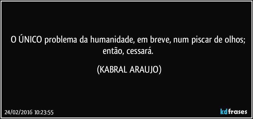 O ÚNICO problema da humanidade, em breve, num piscar de olhos; então, cessará. (KABRAL ARAUJO)