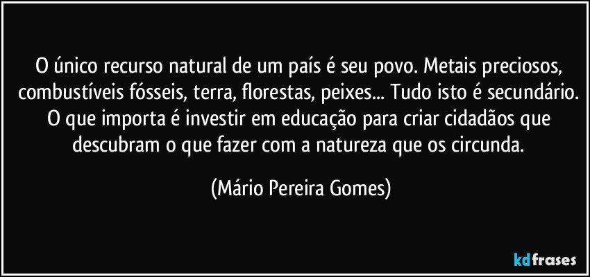 O único recurso natural de um país é seu povo. Metais preciosos, combustíveis fósseis, terra, florestas, peixes... Tudo isto é secundário. O que importa é investir em educação para criar cidadãos que descubram o que fazer com a natureza que os circunda. (Mário Pereira Gomes)