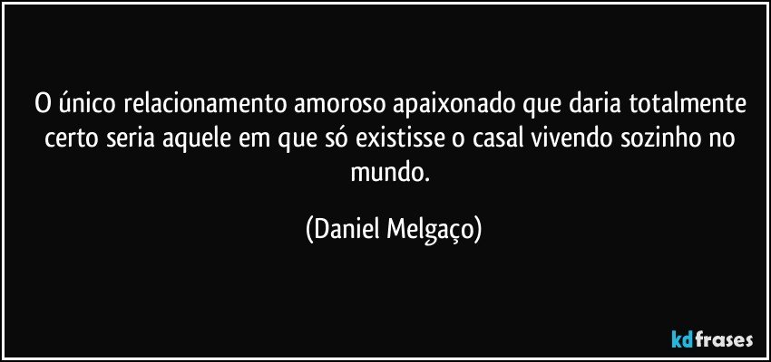 O único relacionamento amoroso apaixonado que daria totalmente certo seria aquele em que só existisse o casal vivendo sozinho no mundo. (Daniel Melgaço)