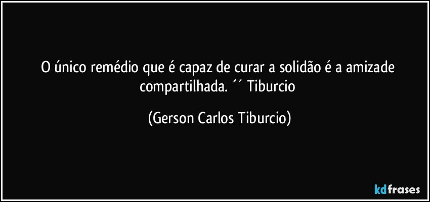 O único remédio que é capaz de curar a solidão é a amizade compartilhada. ´´ Tiburcio (Gerson Carlos Tiburcio)