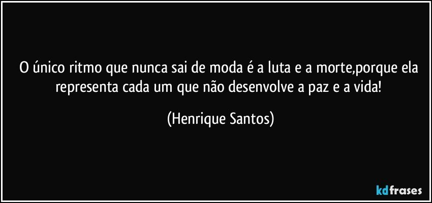 O único ritmo que nunca sai de moda é a luta e a morte,porque ela representa cada um que não desenvolve a paz e a vida! (Henrique Santos)