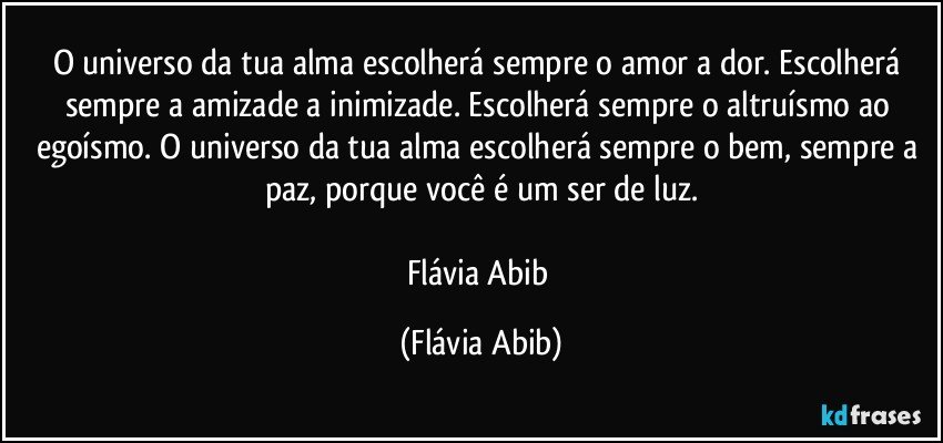 O universo da tua alma escolherá sempre o amor a dor. Escolherá sempre a amizade a inimizade. Escolherá sempre o altruísmo ao egoísmo. O universo da tua alma escolherá sempre o bem, sempre a paz, porque você é um ser de luz.

Flávia Abib (Flávia Abib)