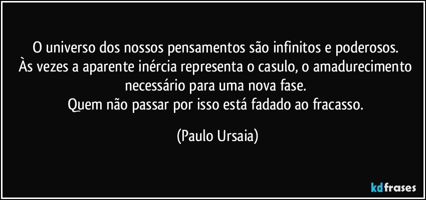 O universo dos nossos pensamentos são infinitos e poderosos. 
Às vezes a aparente inércia representa o casulo, o amadurecimento necessário para uma nova fase. 
Quem não passar por isso está fadado ao fracasso. (Paulo Ursaia)