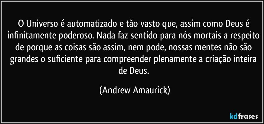 O Universo é automatizado e tão vasto que, assim como Deus é infinitamente poderoso. Nada faz sentido para nós mortais a respeito de porque as coisas são assim, nem pode, nossas mentes não são grandes o suficiente para compreender plenamente a criação inteira de Deus. (Andrew Amaurick)