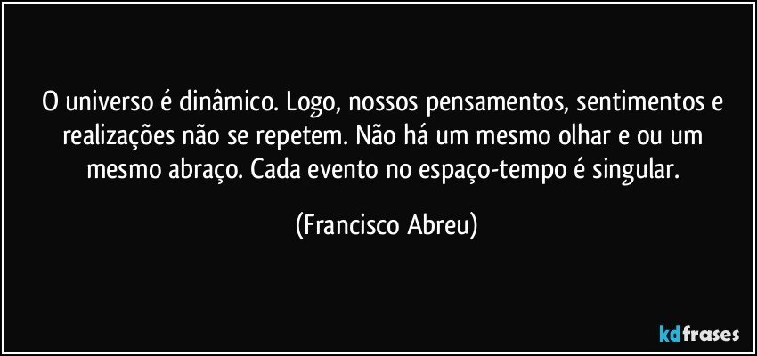 O universo é dinâmico. Logo, nossos pensamentos, sentimentos e realizações não se repetem. Não há um mesmo olhar e/ou um mesmo abraço. Cada evento no espaço-tempo é singular. (Francisco Abreu)
