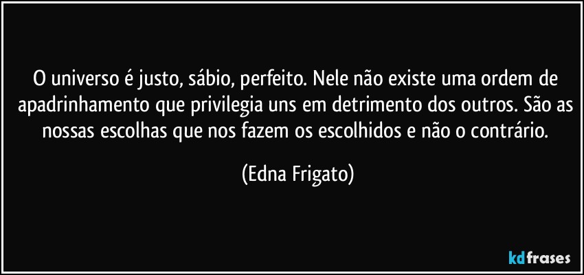 O universo é justo, sábio, perfeito. Nele não existe uma  ordem de apadrinhamento que privilegia uns em detrimento dos outros. São as nossas escolhas que nos fazem os escolhidos e não o contrário. (Edna Frigato)