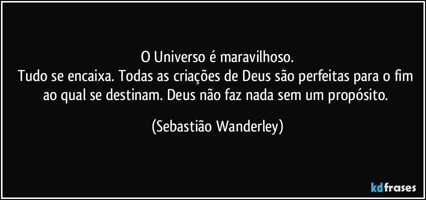 O Universo é maravilhoso.
Tudo se encaixa. Todas as criações de Deus são perfeitas para o fim ao qual se destinam. Deus não faz nada sem um propósito. (Sebastião Wanderley)