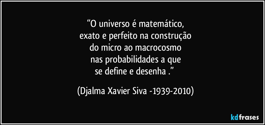 “O universo é matemático,
exato e perfeito na construção
do micro ao macrocosmo
nas probabilidades a que
se define e desenha .” (Djalma Xavier Siva -1939-2010)