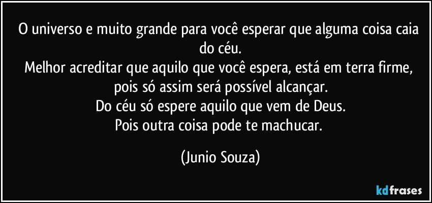 O universo e muito grande para você esperar que alguma coisa caia do céu.
Melhor acreditar que aquilo que você espera, está em terra firme, pois só assim será possível alcançar.
Do céu só espere aquilo que vem de Deus.
Pois outra coisa pode te machucar. (Junio Souza)