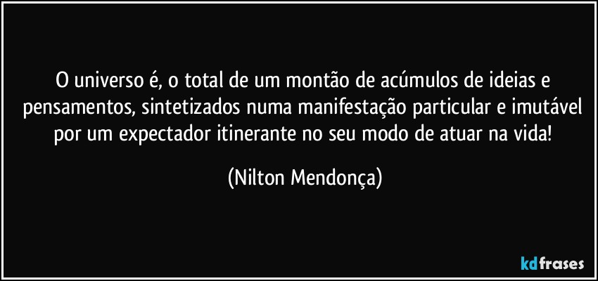 O universo é, o total de um montão de acúmulos de ideias e pensamentos, sintetizados numa manifestação particular e imutável por um expectador itinerante no seu modo de atuar na vida! (Nilton Mendonça)