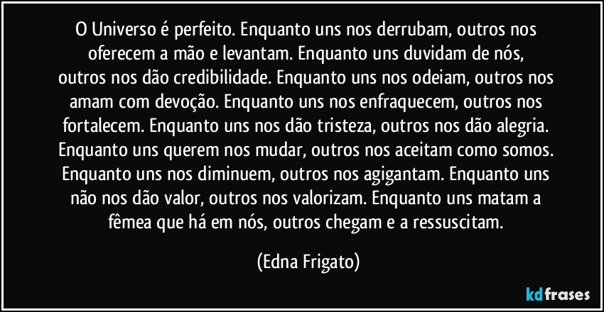 O Universo é perfeito. Enquanto uns nos derrubam, outros nos oferecem a mão e levantam. Enquanto uns duvidam de nós, 
outros nos dão credibilidade. Enquanto uns nos odeiam, outros nos amam com devoção. Enquanto uns nos enfraquecem, outros nos fortalecem. Enquanto uns nos dão tristeza, outros nos dão alegria. Enquanto uns querem nos mudar, outros nos aceitam como somos. Enquanto uns nos diminuem, outros nos agigantam. Enquanto uns não nos dão valor, outros nos valorizam. Enquanto uns matam a fêmea que há em nós, outros chegam e a ressuscitam. (Edna Frigato)