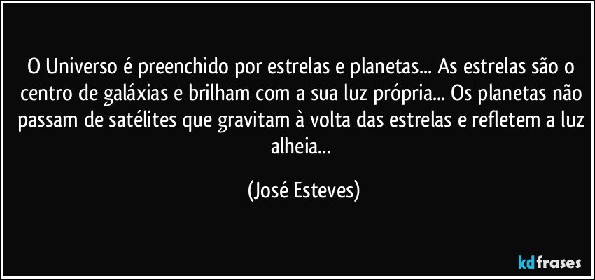 O Universo é preenchido por estrelas e planetas... As estrelas são o centro de galáxias e brilham com a sua luz própria... Os planetas não passam de satélites que gravitam à volta das estrelas e refletem a luz alheia... (José Esteves)